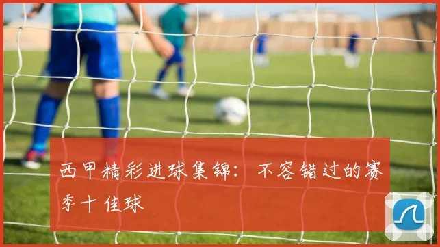 西甲精彩进球集锦：不容错过的赛季十佳球