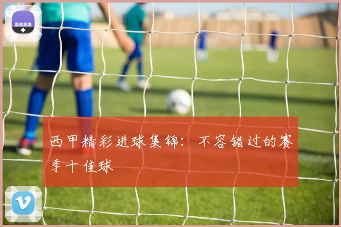 西甲精彩进球集锦:不容错过的赛季十佳球