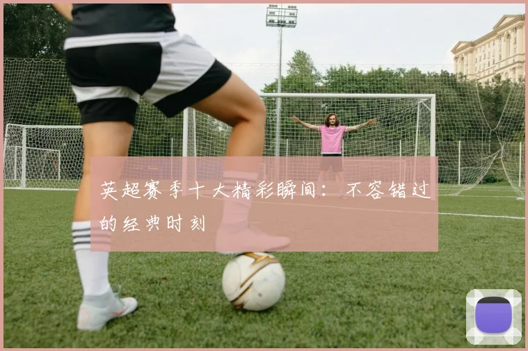 英超赛季十大精彩瞬间：不容错过的经典时刻