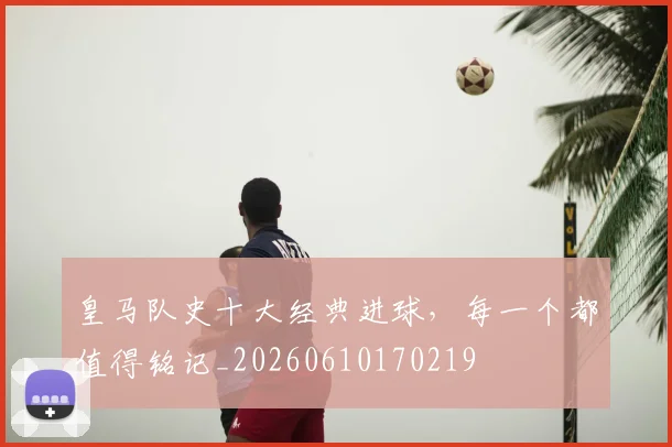 皇马队史十大经典进球,每一个都值得铭记_20260610170219