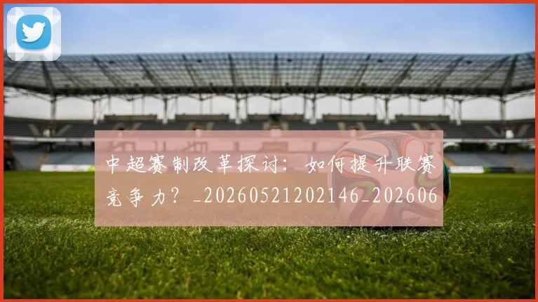 中超赛制改革探讨：如何提升联赛竞争力？_20260521202146_20260608142615